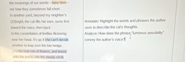 the meanings of our words—here here 
nor how they sometimes fall short. 
In another yard, beyond my neighbor's 
(10)sight, the cat lifts her ears, turns first Annotate: Highlight the words and phrases the author 
toward the voice, then back uses to describe the cat's thoughts. 
to the constellation of fireflies flickering Analyze: How does the phrase ''luminous possibility'' 
near her head. It's as if she can't decide convey the author's voice 
whether to leap over the low hedge, 
(15)the neat row of flowers, and bound 
onto the porch, into the steady circle