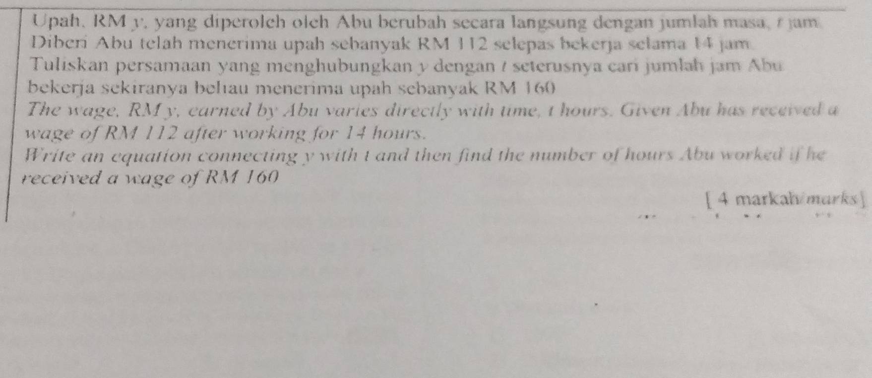 Upah, RMy, yang diperolch olch Abu berubah secara langsung dengan jumlah masa, r jam
Diberi Abu telah menerima upah sebanyak RM 112 selepas bekerja selama 14 jam
Tuliskan persamaan yang menghubungkan y dengan / seterusnya cari jumlah jam Abu 
bekerja sekiranya behıau menerima upah sebanyak RM 160
The wage, RM y, earned by Abu varies directly with time, I hours. Given Abu has received a 
wage of RM 112 after working for 14 hours. 
Write an equation connecting y with t and then find the number of hours Abu worked if he 
received a wage of RM 160
[ 4 markah/marks ]