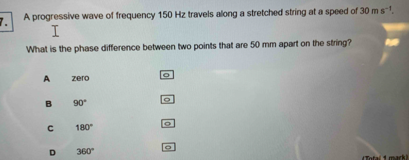 A progressive wave of frequency 150 Hz travels along a stretched string at a speed of 30ms^(-1). 
What is the phase difference between two points that are 50 mm apart on the string?
A zero
B 90°
C 180°
D 360°
J
(Total 1 mark)