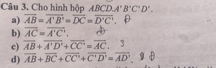 Cho hình hộp ABCD. A'B'C'D'.
a) vector AB=vector A'B'=vector DC=vector D'C'. D
b) vector AC=vector A'C'.
c) overline AB+overline A'D'+overline CC'=overline AC.
d) overline AB+overline BC+overline CC'+overline C'D'=overline AD'.