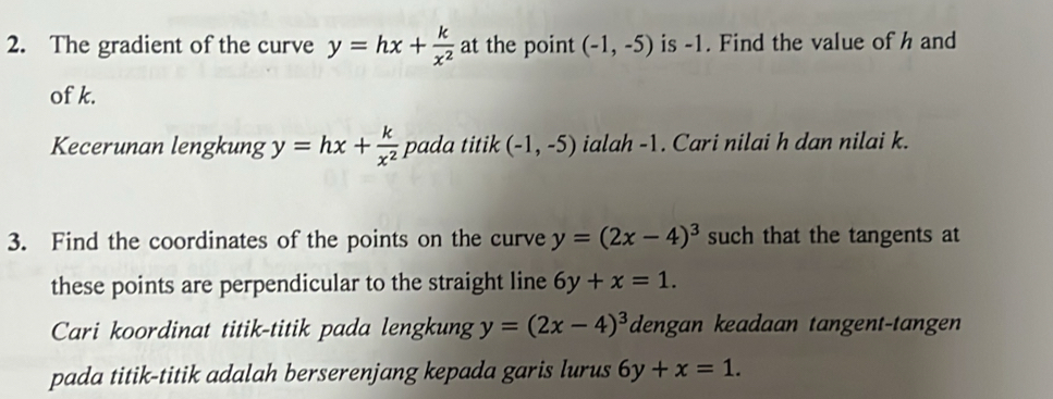 The gradient of the curve y=hx+ k/x^2  at the point (-1,-5) is -1. Find the value of h and 
of k. 
Kecerunan lengkung y=hx+ k/x^2  pada titik (-1,-5) ialah -1. Cari nilai h dan nilai k. 
3. Find the coordinates of the points on the curve y=(2x-4)^3 such that the tangents at 
these points are perpendicular to the straight line 6y+x=1. 
Cari koordinat titik-titik pada lengkung y=(2x-4)^3 dengan keadaan tangent-tangen 
pada titik-titik adalah berserenjang kepada garis lurus 6y+x=1.