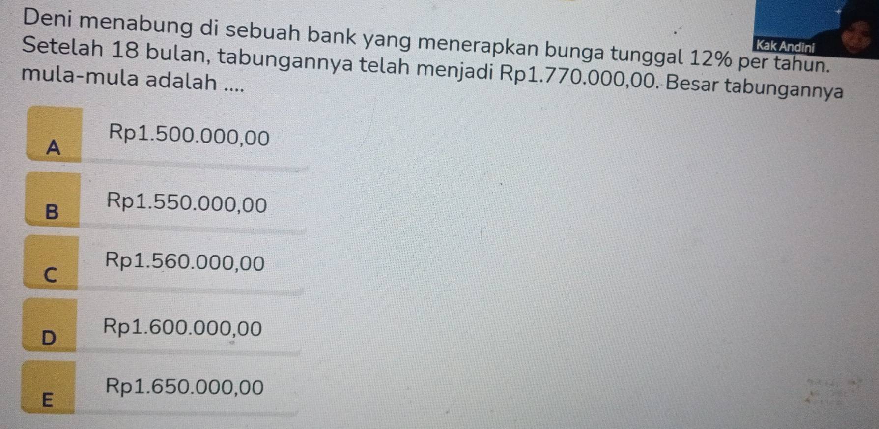 Deni menabung di sebuah bank yang menerapkan bunga tunggal 12% per tahun.
Kak Andini
Setelah 18 bulan, tabungannya telah menjadi Rp1.770.000,00. Besar tabungannya
mula-mula adalah ....
A
Rp1.500.000,00
B
Rp1.550.000,00
C
Rp1.560.000,00
D
Rp1.600.000,00
E
Rp1.650.000,00