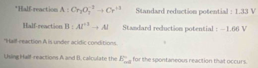 Half-reaction A:Cr_2O_7^((-2)to Cr^+3) Standard reduction potential : 1.33 V
Half-reaction B:Al^(+3)to Al Standard reduction potential : —1.66 V
*Half-reaction A is under acidic conditions. 
Using Half-reactions A and B, calculate the E_(cell)° for the spontaneous reaction that occurs.