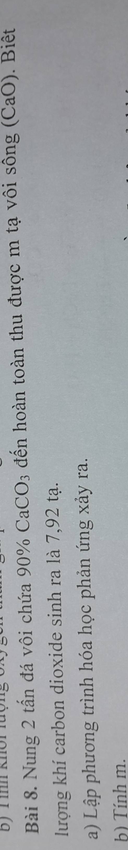 ình khôi lượng 
Bài 8. Nung 2 tấn đá vôi chứa 90% CaCO3 đến hoàn toàn thu được m tạ vôi sông (CaO). Biệt 
lượng khí carbon dioxide sinh ra là 7,92 tạ. 
a) Lập phương trình hóa học phản ứng xảy ra. 
b) Tính m.