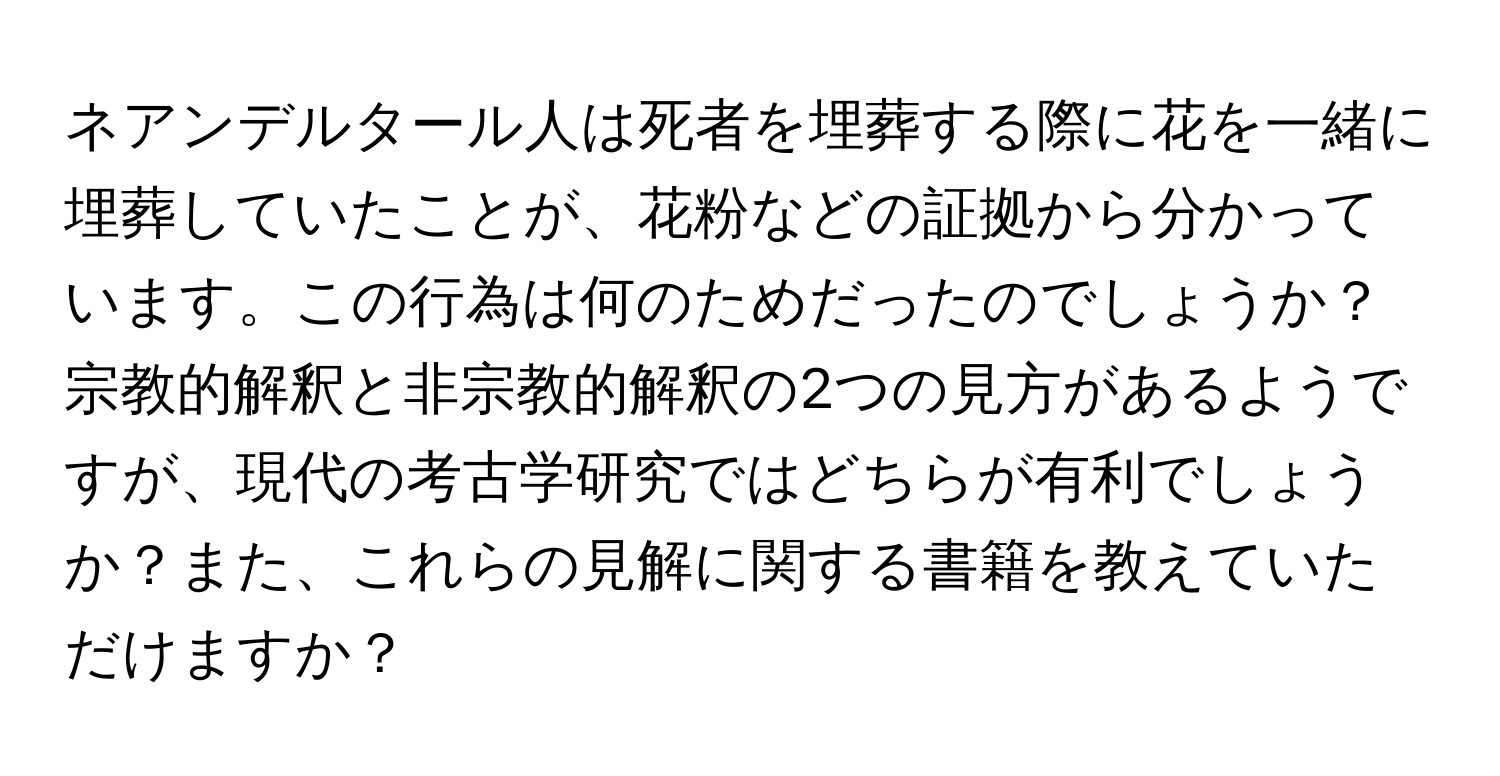 ネアンデルタール人は死者を埋葬する際に花を一緒に埋葬していたことが、花粉などの証拠から分かっています。この行為は何のためだったのでしょうか？宗教的解釈と非宗教的解釈の2つの見方があるようですが、現代の考古学研究ではどちらが有利でしょうか？また、これらの見解に関する書籍を教えていただけますか？