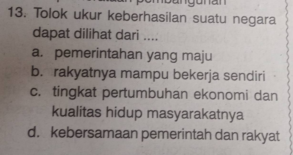 angunan
13: Tolok ukur keberhasilan suatu negara
dapat dilihat dari ....
a. pemerintahan yang maju
b. rakyatnya mampu bekerja sendiri
c. tingkat pertumbuhan ekonomi dan
kualitas hidup masyarakatnya
d. kebersamaan pemerintah dan rakyat