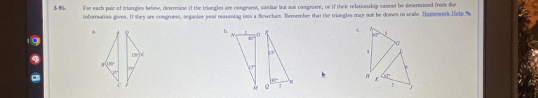 3-95. For each pair of triangles below, determine if the triangles are congruent, similar but not congruent, or if their relationship cannot be determined from the
information given. If they are congruent, organize your reasoning into a flowchart. Remember that the triangles may not be drawn to scale. Homework Help %
a A
b. 2 
C.
5
G
130° E
8
B 120°
15°
15°
b^(ty)
H K
_ 6°
c
5