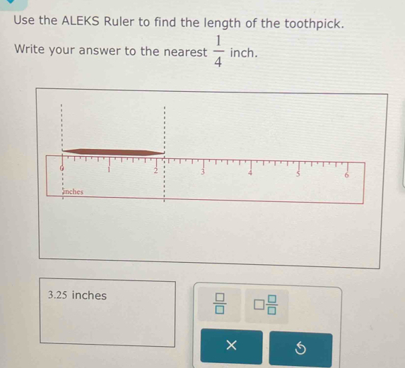 Use the ALEKS Ruler to find the length of the toothpick. 
Write your answer to the nearest  1/4  inch.
3.25 inches
 □ /□   □  □ /□  
×