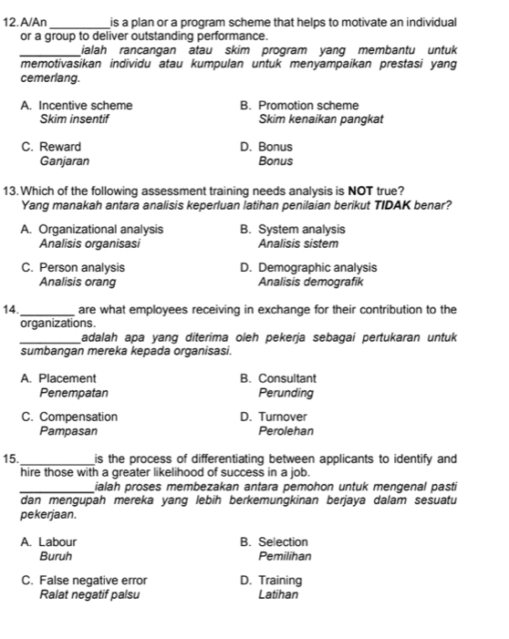 A/An _is a plan or a program scheme that helps to motivate an individual
or a group to deliver outstanding performance.
_ialah rancangan atau skim program yang membantu untuk
memotivasikan individu atau kumpulan untuk menyampaikan prestasi yang
cemerlang.
A. Incentive scheme B. Promotion scheme
Skim insentif Skim kenaikan pangkat
C. Reward D. Bonus
Ganjaran Bonus
13.Which of the following assessment training needs analysis is NOT true?
Yang manakah antara analisis keperluan latihan penilaian berikut TIDAK benar?
A. Organizational analysis B. System analysis
Analisis organisasi Analisis sistem
C. Person analysis D. Demographic analysis
Analisis orang Analisis demografik
14._ are what employees receiving in exchange for their contribution to the
organizations.
_adalah apa yang diterima oleh pekerja sebagai pertukaran untuk
sumbangan mereka kepada organisasi.
A. Placement B. Consultant
Penempatan Perunding
C. Compensation D. Turnover
Pampasan Perolehan
15._ is the process of differentiating between applicants to identify and
hire those with a greater likelihood of success in a job.
_ialah proses membezakan antara pemohon untuk mengenal pasti
dan mengupah mereka yang lebih berkemungkinan berjaya dalam sesuatu
pekerjaan.
A. Labour B. Selection
Buruh Pemilihan
C. False negative error D. Training
Ralat negatif palsu Latihan