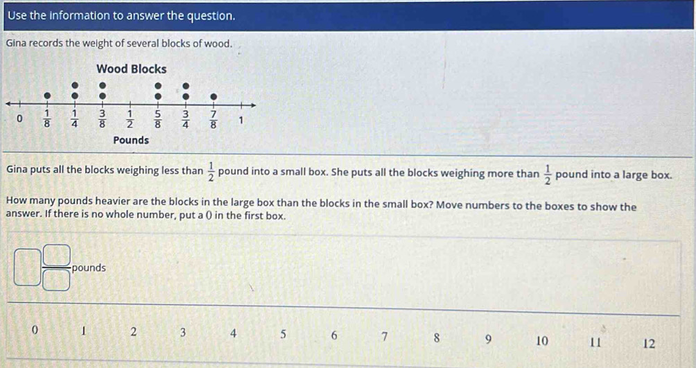 Use the information to answer the question.
Gina records the weight of several blocks of wood.
Gina puts all the blocks weighing less than  1/2  pound into a small box. She puts all the blocks weighing more than  1/2  pound into a large box.
How many pounds heavier are the blocks in the large box than the blocks in the small box? Move numbers to the boxes to show the
answer. If there is no whole number, put a () in the first box.
pounds
0 1 2 3 4 5 6 7 8 9 10 11 12