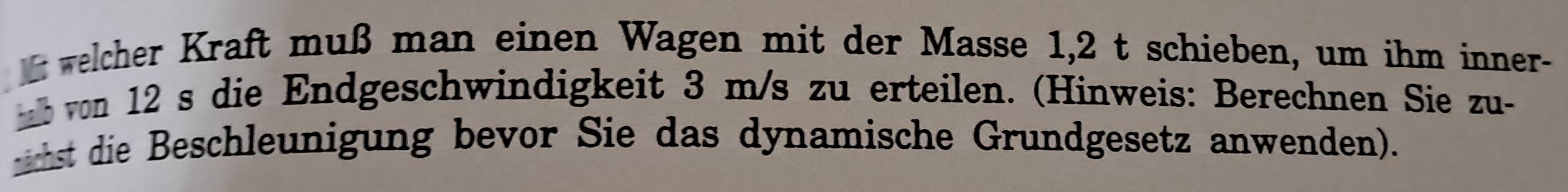 welcher Kraft muß man einen Wagen mit der Masse 1,2 t schieben, um ihm inner- 
ab von 12 s die Endgeschwindigkeit 3 m/s zu erteilen. (Hinweis: Berechnen Sie zu- 
irhst die Beschleunigung bevor Sie das dynamische Grundgesetz anwenden).