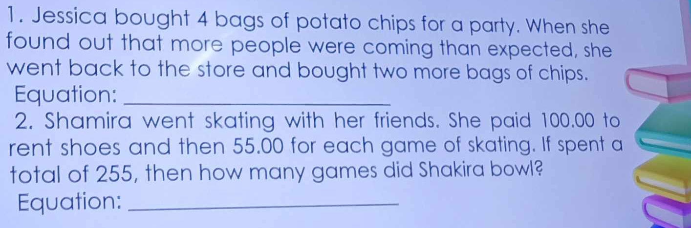 Jessica bought 4 bags of potato chips for a party. When she 
found out that more people were coming than expected, she 
went back to the store and bought two more bags of chips. 
Equation:_ 
2. Shamira went skating with her friends. She paid 100.00 to 
rent shoes and then 55.00 for each game of skating. If spent a 
total of 255, then how many games did Shakira bowl? 
Equation:_