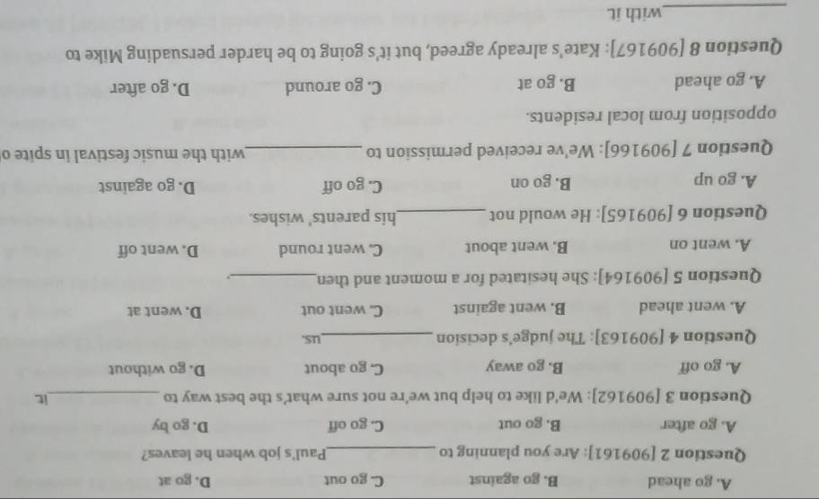 A. go ahead B. go against C. go out D. go at
Question 2 [909161]: Are you planning to _Paul's job when he leaves?
A. go after B. go out C. go off D. go by
Question 3 [909162]: We'd like to help but we're not sure what's the best way to _it
A. go off B. go away C, go about D. go without
Question 4 [909163]: The judge's decision _us.
A. went ahead B. went against C. went out D. went at
Question 5 [909164]: She hesitated for a moment and then_ .
A. went on B. went about C. went round D. went off
Question 6 [909165]: He would not _his parents' wishes.
A. go up B. go on C. go off D. go against
Question 7 [909166]: We've received permission to _with the music festival in spite o
opposition from local residents.
A. go ahead B. go at C. go around D. go after
Question 8 [909167]: Kate's already agreed, but it's going to be harder persuading Mike to
_with it