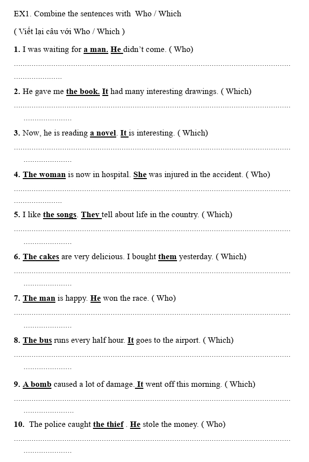 EX1. Combine the sentences with Who / Which 
( Viết lại câu với Who / Which ) 
1. I was waiting for a man. He didn’t come. ( Who) 
_ 
_ 
2. He gave me the book. It had many interesting drawings. ( Which) 
_ 
_ 
3. Now, he is reading a novel. It is interesting. ( Which) 
_ 
_ 
4. The woman is now in hospital. She was injured in the accident. ( Who) 
_ 
_ 
5. I like the songs. They tell about life in the country. ( Which) 
_ 
_ 
6. The cakes are very delicious. I bought them yesterday. ( Which) 
_ 
_ 
7. The man is happy. He won the race. ( Who) 
_ 
_ 
8. The bus runs every half hour. It goes to the airport. ( Which) 
_ 
_ 
9. A bomb caused a lot of damage. It went off this morning. ( Which) 
_ 
_ 
10. The police caught the thief . He stole the money. ( Who) 
_ 
_