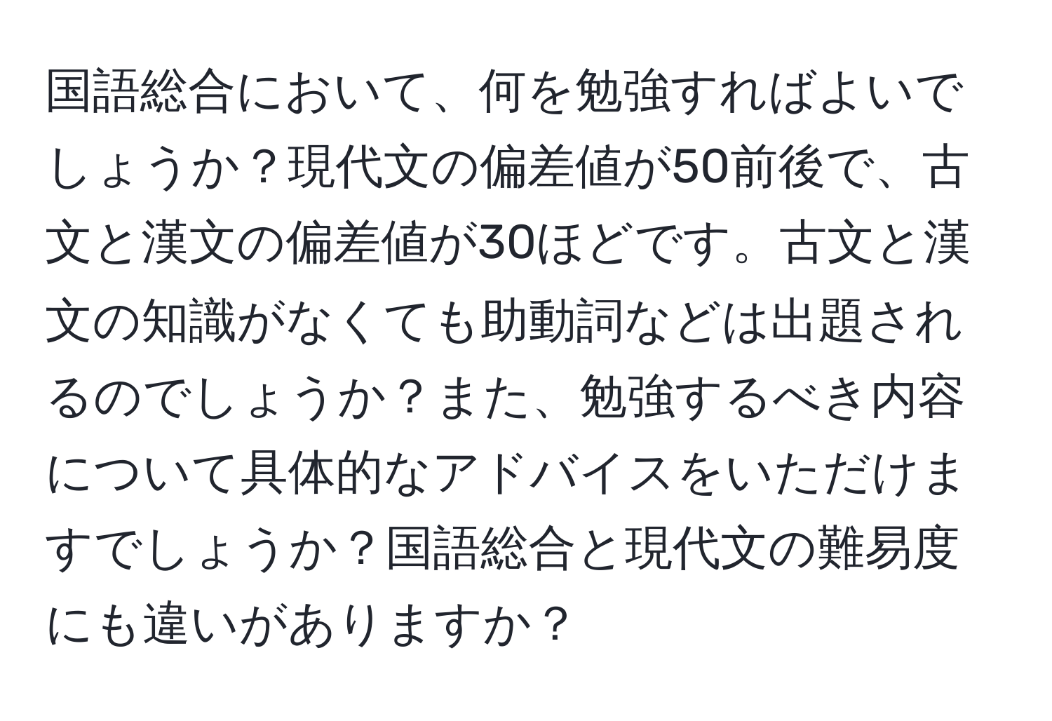 国語総合において、何を勉強すればよいでしょうか？現代文の偏差値が50前後で、古文と漢文の偏差値が30ほどです。古文と漢文の知識がなくても助動詞などは出題されるのでしょうか？また、勉強するべき内容について具体的なアドバイスをいただけますでしょうか？国語総合と現代文の難易度にも違いがありますか？