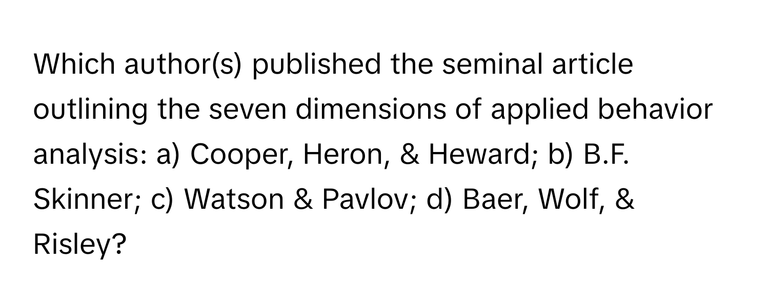 Which author(s) published the seminal article outlining the seven dimensions of applied behavior analysis: a) Cooper, Heron, & Heward; b) B.F. Skinner; c) Watson & Pavlov; d) Baer, Wolf, & Risley?