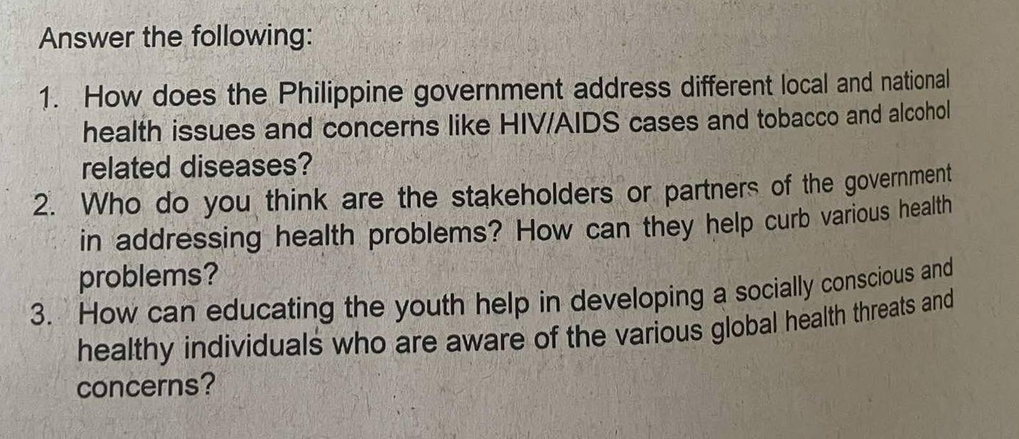 Answer the following: 
1. How does the Philippine government address different local and national 
health issues and concerns like HIV/AIDS cases and tobacco and alcohol 
related diseases? 
2. Who do you think are the stakeholders or partners of the government 
in addressing health problems? How can they help curb various health 
problems? 
3. How can educating the youth help in developing a socially conscious and 
healthy individuals who are aware of the various global health threats and 
concerns?