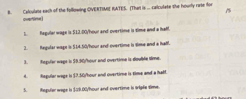 Calculate each of the following OVERTIME RATES. (That is ... calculate the hourly rate for 
/5 
overtime) 
1. Regular wage is $12.00/hour and overtime is time and a haff. 
2. Regular wage is $14.50/hour and overtime is time and a half. 
3. Regular wage is $9.90/hour and overtime is double time. 
4. Regular wage is $7.50/hour and overtime is time and a half. 
5. Regular wage is $19.00/hour and overtime is triple time.