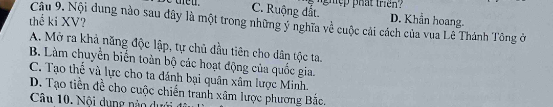 C. Ruộng đất. D. Khần hoang.
thế kỉ XV?
Cậu 9. Nội dung nào sau đây là một trong những ý nghĩa về cuộc cải cách của vua Lê Thánh Tông ở
A. Mở ra khả năng độc lập, tự chủ đầu tiên cho dân tộc ta.
B. Làm chuyền biến toàn bộ các hoạt động của quốc gia.
C. Tạo thế và lực cho ta đánh bại quân xâm lược Minh.
D. Tạo tiền đề cho cuộc chiến tranh xâm lược phương Bắc.
Câu 10. Nội dung nào dưới