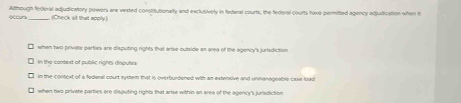 Although federal adjudicatory powers are vested constitutionally and exclusively in federal courts, the federal courts have permitted agency adjudication when it
occurs_ , (Check all that apply.)
when two private parties are disputing rights that arise outside an area of the agency's jurisdiction
in the context of public rights disputes
in the context of a federal court system that is overburdened with an extensive and unmanageable case load
when two private parties are disputing rights that arise within an area of the agency's jurisdiction