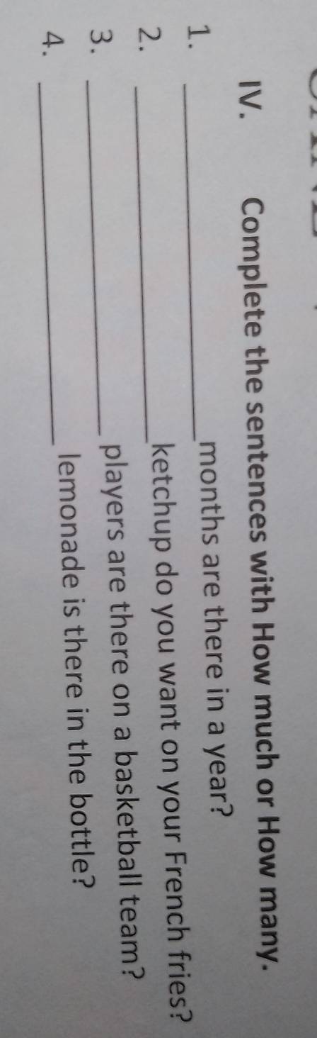 Complete the sentences with How much or How many. 
1. _months are there in a year? 
2._ 
ketchup do you want on your French fries? 
3._ 
players are there on a basketball team? 
lemonade is there in the bottle? 
4._