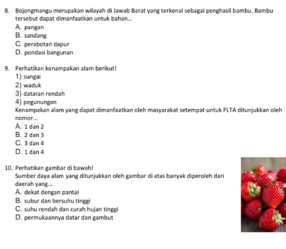 Bojongmangu merupakan wilayah di Jawab Barat yang terkenal sebagai penghasil bambu. Bambu
tersebut dapat dimanfaatkan untuk bahan...
A. pangan
B. sandang
C. perabotan dapur
D. pondasi bangunan
9. Perhatikan kenampakan alam berikut!
1) sungai
2) waduk
3) dataran rendah
4) pegunungan
Kenampakan alam yang dapat dimanfaatkan oleh masyarakat setempat untuk PLTA ditunjukkan oleh
nomor..
A. 1 dan 2
B. 2 dan 3
C. 3 dan 4
D. 1 dan 4
10. Perhatikan gambar di bawah!
Sumber daya alam yang ditunjukkan oleh gambar di atas banyak diperoleh dari
daerah yang...
A. dekat dengan pantai
B. subur dan bersuhu tinggi
C. suhu rendah dan curah hujan tinggi
D. permukaannya datar dan gambut