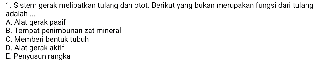 Sistem gerak melibatkan tulang dan otot. Berikut yang bukan merupakan fungsi dari tulang
adalah ...
A. Alat gerak pasif
B. Tempat penimbunan zat mineral
C. Memberi bentuk tubuh
D. Alat gerak aktif
E. Penyusun rangka