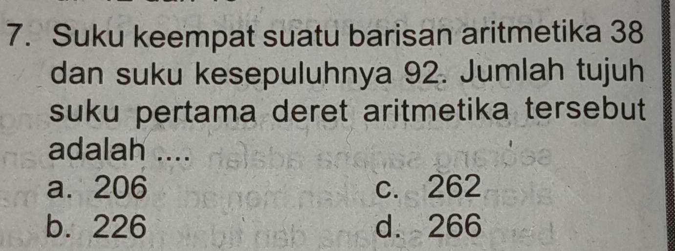 Suku keempat suatu barisan aritmetika 38
dan suku kesepuluhnya 92. Jumlah tujuh
suku pertama deret aritmetika tersebut 
adalah ....
a. 206 c. 262
b. 226 d. 266