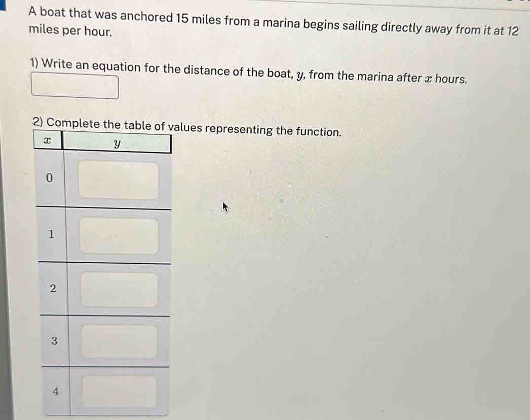 A boat that was anchored 15 miles from a marina begins sailing directly away from it at 12
miles per hour. 
1) Write an equation for the distance of the boat, y, from the marina after x hours. 
lues representing the function.