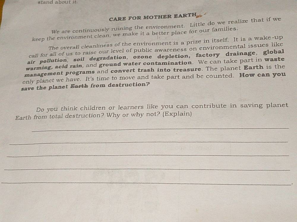 stand about it. 
CARE FOR MOTHER EARTH 
We are continuously ruining the environment. Little do we realize that if we 
keep the environment clean, we make it a better place for our families. 
The overall cleanliness of the environment is a prize in itself. It is a wake-up 
call for all of us to raise our level of public awareness on environmental issues like 
air pollution, soil degradation, ozone depletion, factory drainage, global 
warming, acid rain, and ground water contamination. We can take part in waste 
management programs and convert trash into treasure. The planet Earth is the 
only planet we have. It's time to move and take part and be counted. How can you 
save the planet Earth from destruction? 
Do you think children or learners like you can contribute in saving planet 
Earth from total destruction? Why or why not? (Explain) 
_ 
_ 
_ 
_ 
_