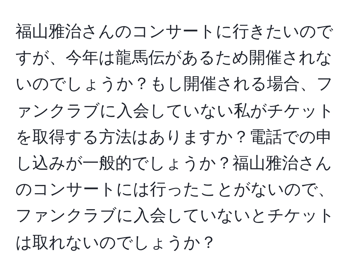 福山雅治さんのコンサートに行きたいのですが、今年は龍馬伝があるため開催されないのでしょうか？もし開催される場合、ファンクラブに入会していない私がチケットを取得する方法はありますか？電話での申し込みが一般的でしょうか？福山雅治さんのコンサートには行ったことがないので、ファンクラブに入会していないとチケットは取れないのでしょうか？