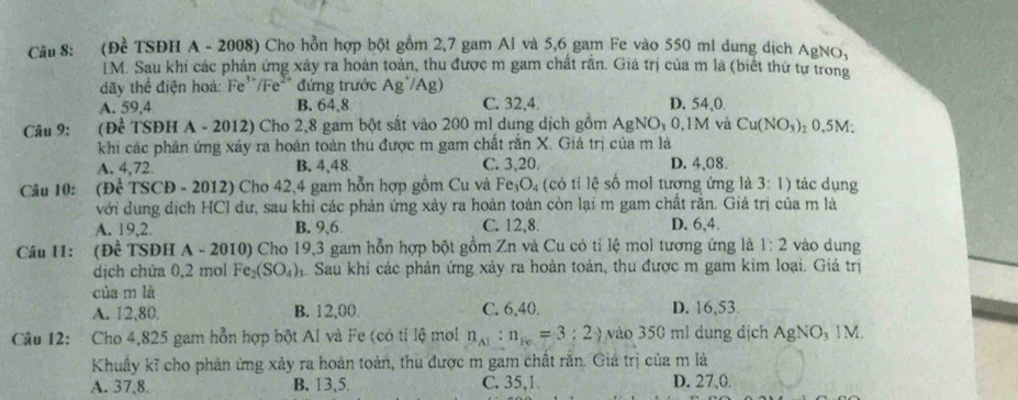 (Đề TSĐH A - 2008) Cho hỗn hợp bột gồm 2,7 gam Al và 5,6 gam Fe vào 550 ml dung dịch AgNO_3
IM. Sau khi các phản ứng xây ra hoàn toàn, thu được m gam chất rằn. Giá trị của m là (biết thứ tự trong
dãy thể điện hoà: Fe''/Fe²* đứng trước Ag^/A g)
A. 59,4 B. 64,8 C. 32,4. D. 54,0.
Câu 9: (Để TSĐH A - 2012) Cho 2,8 gam bột sắt vào 200 ml dung dịch gồm AgNO_30.1 M và Cu(NO_3) ₂ 0,5M;
khi các phản ứng xảy ra hoàn toàn thu được m gam chất rắn X. Giá trị của m là
A. 4,72. B.4,48. C. 3,20. D. 4,08.
Câu 10: (Đề TSCĐ - 2012) Cho 42,4 gam hỗn hợp gồm Cu và Fe_3O_4 ó  t l số mol tương ứng là 3:1) tác dụng
với dung dịch HCI dư, sau khi các phản ứng xảy ra hoàn toàn còn lại m gam chất rắn. Giá trị của m là
A. 19,2. B. 9,6 C. 12,8. D. 6,4.
Câu H1: (Đề TSĐH A - 2010) Cho 19,3 gam hỗn hợp bột gồm Zn và Cu có tỉ lệ mol tương ứng là 1:2 vào dung
dịch chứa 0,2 mol Fe_2(SO_4) ạ. Sau khi các phản ứng xảy ra hoàn toàn, thu được m gam kim loại. Giá trị
của m là
A. 12,80 B. 12,00. C. 6,40. D. 16,53.
Câu 12: Cho 4,825 gam hỗn hợp bột Al và Fe (có tỉ lệ mol n_A1:n_Re=3:2_) vào 350 ml dung dịch AgNO, 1M.
Khuẩy kĩ cho phản ứng xảy ra hoàn toàn, thu được m gam chất rắn. Giá trị của m là
A. 37,8. B. 13,5. C. 35,1 D. 27,0.