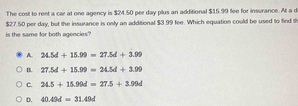 The cost to rent a car at one agency is $24.50 per day plus an additional $15.99 fee for insurance. At a d
$27.50 per day, but the insurance is only an additional $3.99 fee. Which equation could be used to find th
is the same for both agencies?
A. 24.5d+15.99=27.5d+3.99
B. 27.5d+15.99=24.5d+3.99
C. 24.5+15.99d=27.5+3.99d
D. 40.49d=31.49d