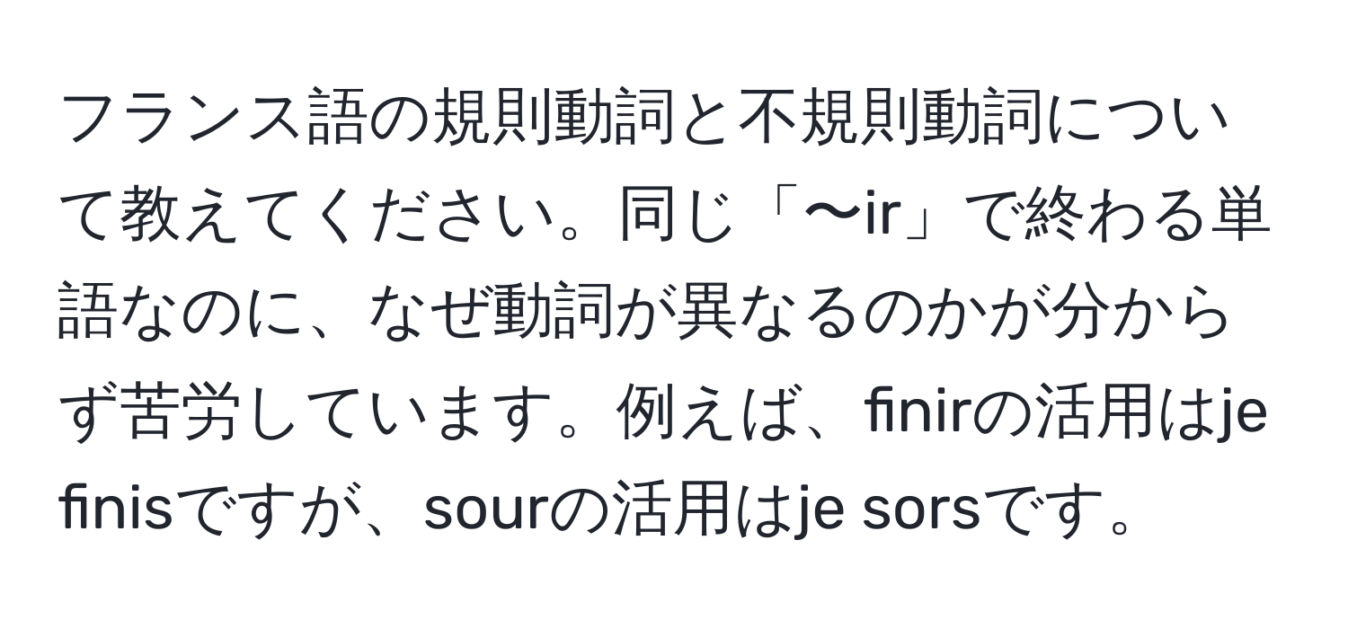 フランス語の規則動詞と不規則動詞について教えてください。同じ「〜ir」で終わる単語なのに、なぜ動詞が異なるのかが分からず苦労しています。例えば、finirの活用はje finisですが、sourの活用はje sorsです。