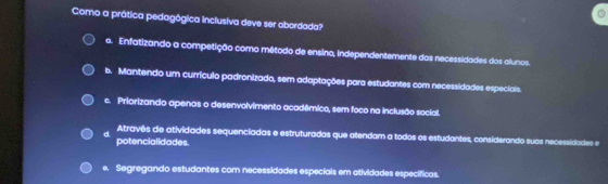 Como a prática pedagógica inclusiva deve ser abordada?
a. Enfatizando a competição como método de ensino, independentemente das necessidades dos alunos.
b. Mantendo um currículo padronizado, sem adaptações para estudantes com necessidades especiais.
c. Priorizando apenas o desenvolvimento acadêmico, sem foco na inclusão social.
d Atravês de atividades sequenciadas e estruturadas que atendam a todos os estudantes, considerando suas necessidades e
potencialidades.
e. Segregando estudantes com necessidades especiais em atividades específicas.