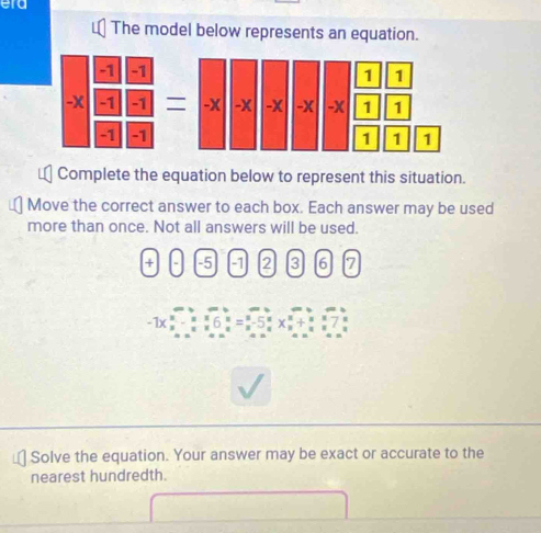 era 
The model below represents an equation. 
Complete the equation below to represent this situation. 
Move the correct answer to each box. Each answer may be used 
more than once. Not all answers will be used. 
+ -5 -1 2 3 6 7
-1x F 
Solve the equation. Your answer may be exact or accurate to the 
nearest hundredth.