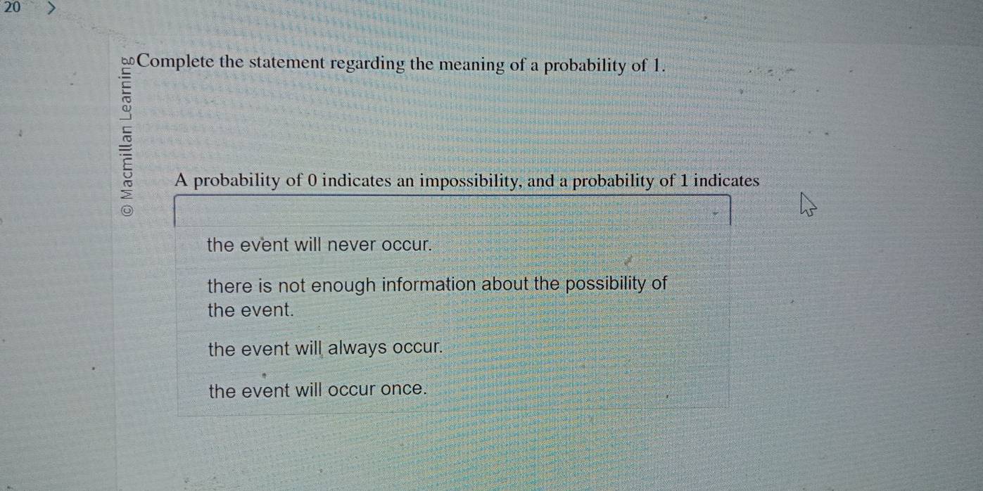 Complete the statement regarding the meaning of a probability of 1.

I
A probability of 0 indicates an impossibility, and a probability of 1 indicates
the event will never occur.
there is not enough information about the possibility of
the event.
the event will always occur.
the event will occur once.