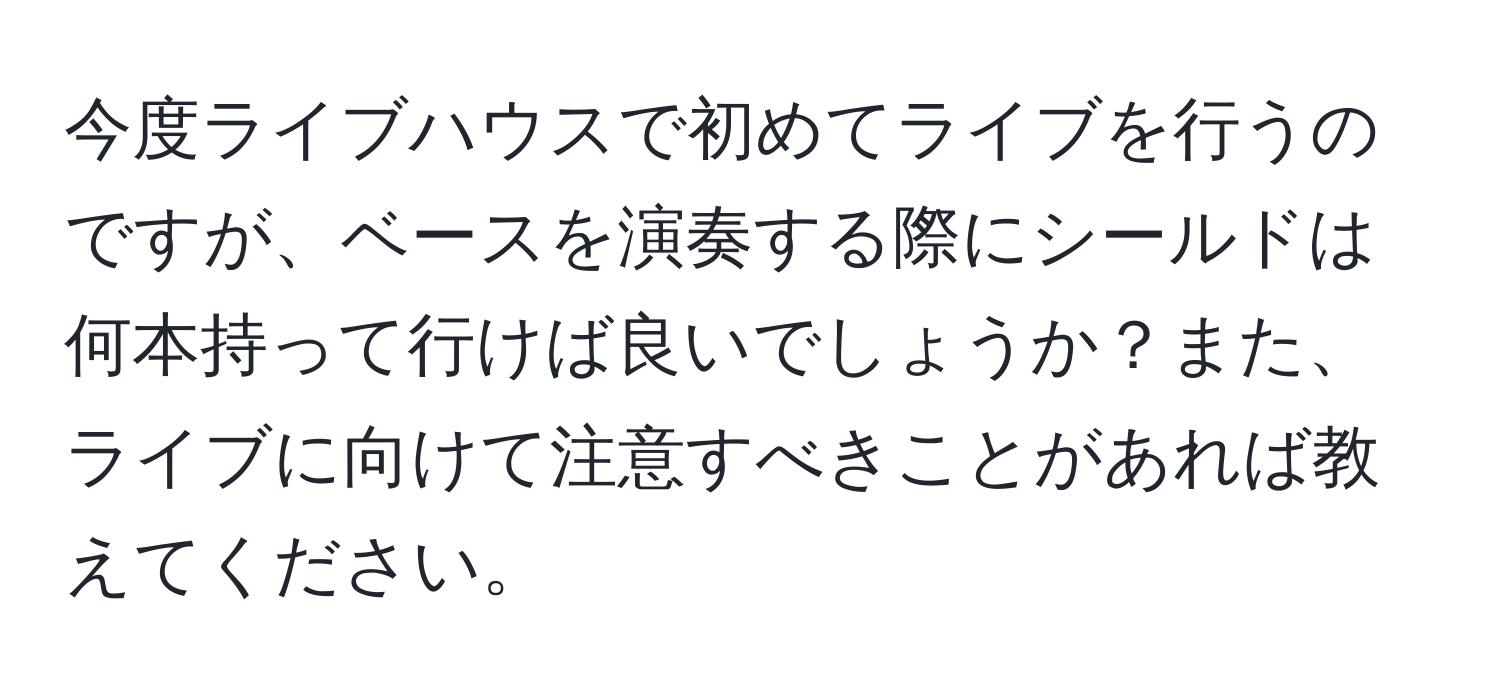 今度ライブハウスで初めてライブを行うのですが、ベースを演奏する際にシールドは何本持って行けば良いでしょうか？また、ライブに向けて注意すべきことがあれば教えてください。