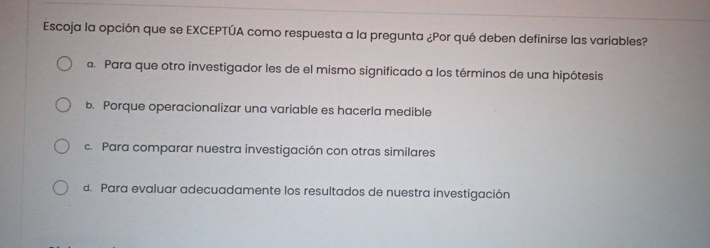 Escoja la opción que se EXCEPTÚA como respuesta a la pregunta ¿Por qué deben definirse las variables?
a. Para que otro investigador les de el mismo significado a los términos de una hipótesis
b. Porque operacionalizar una variable es hacerla medible
c. Para comparar nuestra investigación con otras similares
d. Para evaluar adecuadamente los resultados de nuestra investigación