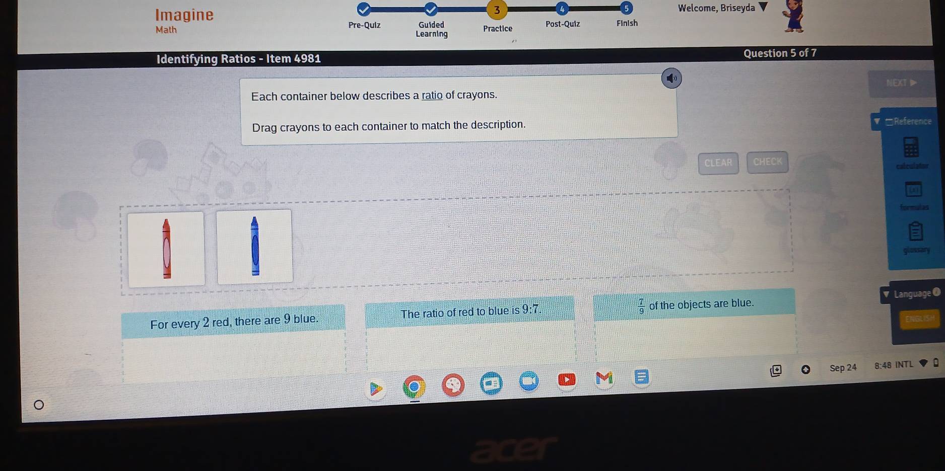 Imagine 
3 Welcome, Briseyda 
Pre-Quiz Guided Practice Post-Quiz Finish 
Math Learning 
Identifying Ratios - Item 4981 Question 5 of 7 
NEXT 
Each container below describes a ratio of crayons. 
Drag crayons to each container to match the description. □Reference 
CLEAR CHECK 
calculator 
formulas 
glossary 
Lai 
For every 2 red, there are 9 blue The ratio of red to blue is 9:7. of the objects are blue. 
Sep 24 8:48 INTL