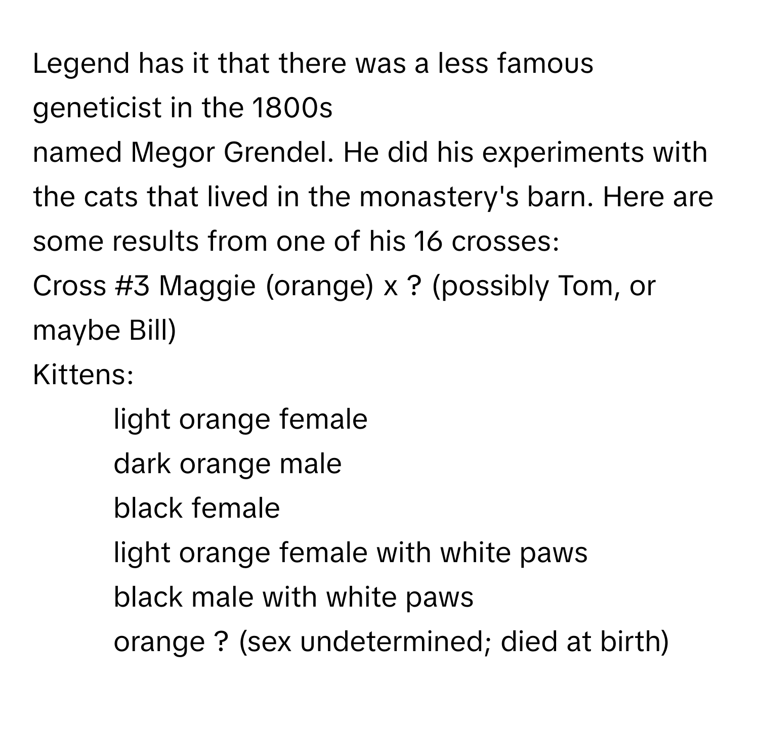 Legend has it that there was a less famous geneticist in the 1800s
 

named Megor Grendel. He did his experiments with the cats that lived in the monastery's barn. Here are some results from one of his 16 crosses:
Cross #3 Maggie (orange) x ? (possibly Tom, or maybe Bill)
Kittens:
1. light orange female
2. dark orange male
3. black female
4. light orange female with white paws
5. black male with white paws
6. orange ? (sex undetermined; died at birth)