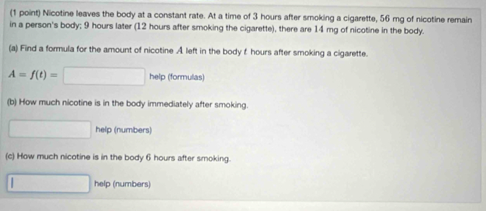 Nicotine leaves the body at a constant rate. At a time of 3 hours after smoking a cigarette, 56 mg of nicotine remain 
in a person's body; 9 hours later (12 hours after smoking the cigarette), there are 14 mg of nicotine in the body. 
(a) Find a formula for the amount of nicotine A left in the body t hours after smoking a cigarette.
A=f(t)=□ help (formulas) 
(b) How much nicotine is in the body immediately after smoking. 
□ help (numbers) 
(c) How much nicotine is in the body 6 hours after smoking. 
□ help (numbers)