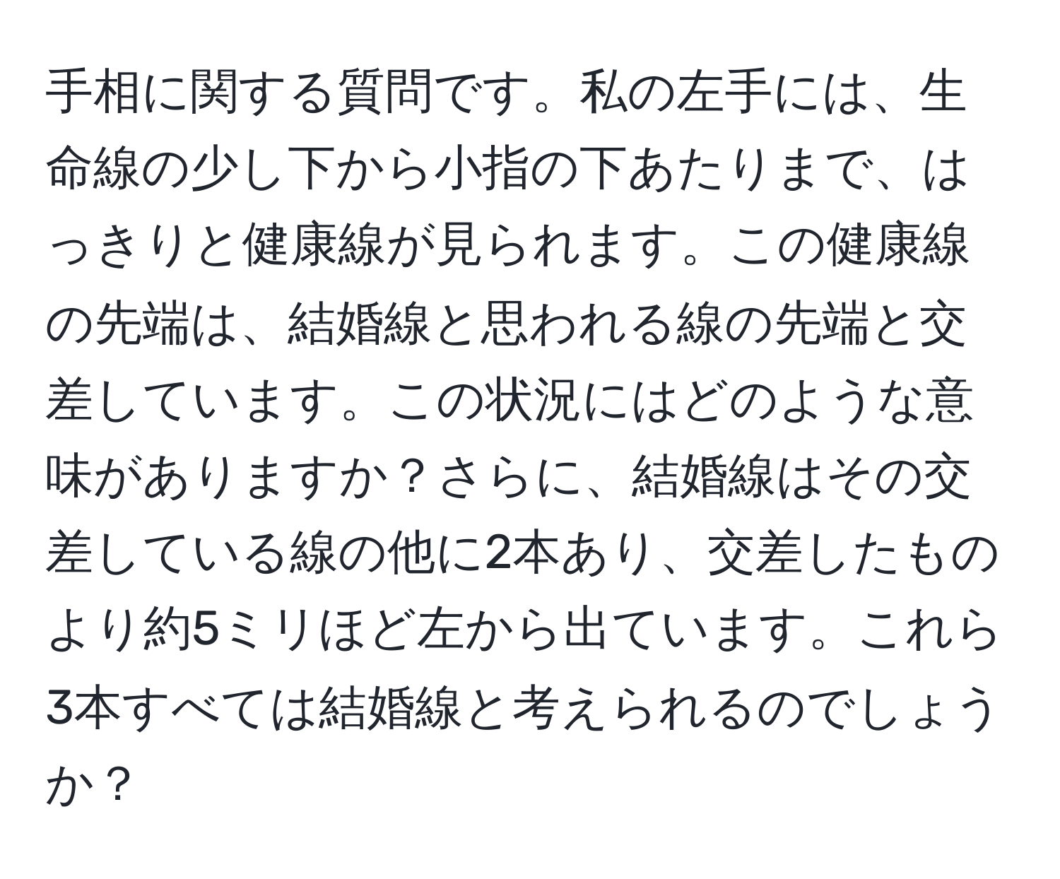 手相に関する質問です。私の左手には、生命線の少し下から小指の下あたりまで、はっきりと健康線が見られます。この健康線の先端は、結婚線と思われる線の先端と交差しています。この状況にはどのような意味がありますか？さらに、結婚線はその交差している線の他に2本あり、交差したものより約5ミリほど左から出ています。これら3本すべては結婚線と考えられるのでしょうか？