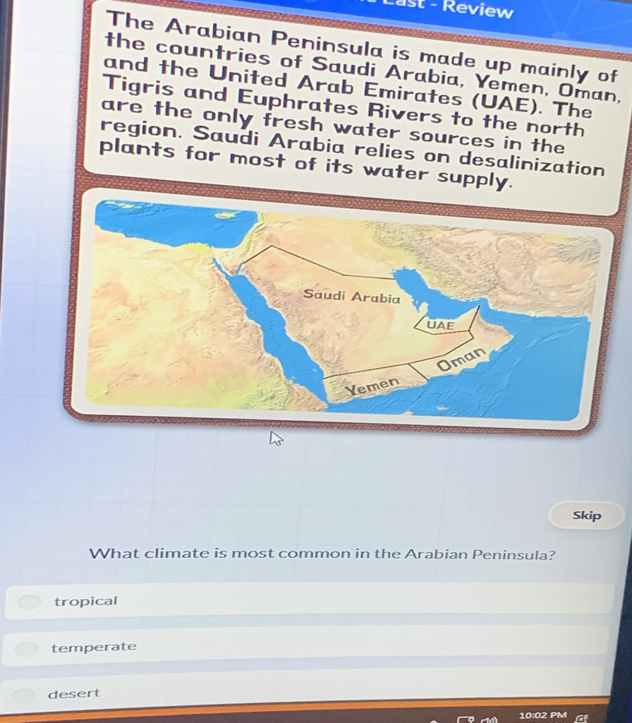 ast - Review
The Arabian Peninsula is made up mainly of
the countries of Saudi Arabia, Yemen, Oman,
and the United Arab Emirates (UAE). The
Tigris and Euphrates Rivers to the north
are the only fresh water sources in the
region. Saudi Arabia relies on desalinization
plants for most of its water supply.
Skip
What climate is most common in the Arabian Peninsula?
tropical
temperate
desert
10:02 PM