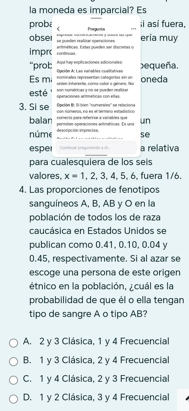 la moneda es imparcial? Es
proba < Pregunta
si así fuera,
expresar numencamente y sobré las que
obser se pueden realizar operaciones ería muy
aritméticas. Estas pueden ser discretas o
imprc continuas.
“prob Aquí hay explicaciones adicionales: bequeña.
Opción A: Las variables cualitativas
nominales representan categorías sin un
Es m orden inherente, como color o género. No oneda
son numéricas y no se pueden realizar
esté operaciones aritméticas con ellas.
Opción B: Si bien "numerales" se relaciona
3. Si se con números, no es el término estadístico
correcto para referirse a variables que
balan permiten operaciones aritméticas. Es una un
núme descripción imprecisa.
se
esper Continuar preguntando a Al... a relativa
para cualesquiera de los seis
valores,  x=1,2,3,4,5,6 , fuera 1/6.
4. Las proporciones de fenotipos
sanguíneos A, B, AB y O en la
población de todos los de raza
caucásica en Estados Unidos se
publican como 0.41, 0.10, 0.04 y
0.45, respectivamente. Si al azar se
escoge una persona de este origen
étnico en la población, ¿cuál es la
probabilidad de que él o ella tengan
tipo de sangre A o tipo AB?
A. 2 y 3 Clásica, 1 y 4 Frecuencial
B. 1 y 3 Clásica, 2 y 4 Frecuencial
C. 1 y 4 Clásica, 2 y 3 Frecuencial
D. 1 y 2 Clásica, 3 y 4 Frecuencial