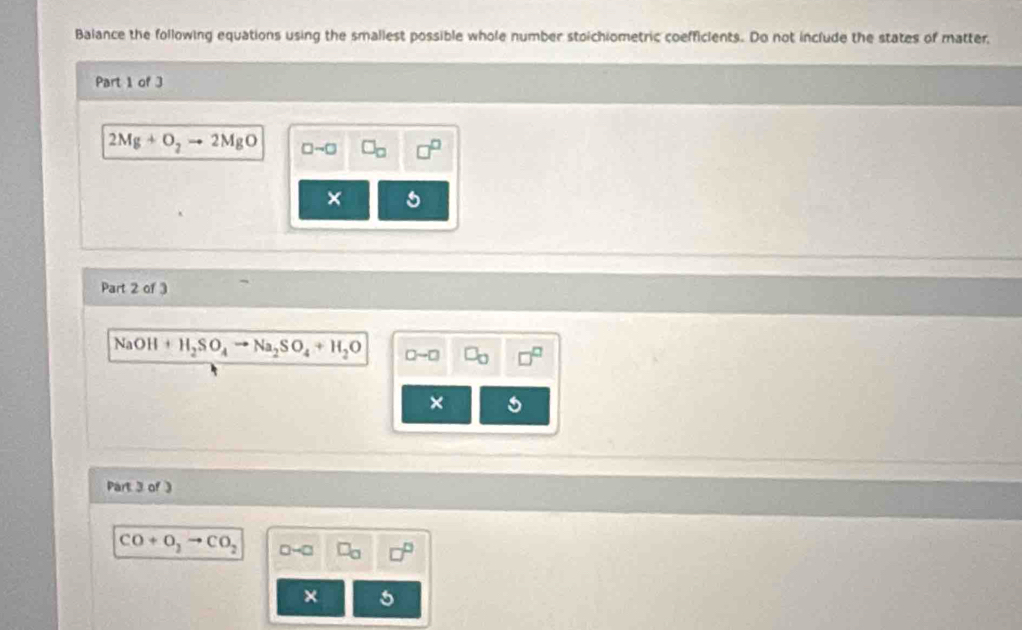 Balance the following equations using the smallest possible whole number stoichiometric coefficients. Do not include the states of matter, 
Part 1 of 3
2Mg+O_2to 2MgO □ sim □ b 
× 
Part 2 of 3
NaOH+H_2SO_4to Na_2SO_4+H_2O
× 
Part 3 of
CO+O_2to CO_2