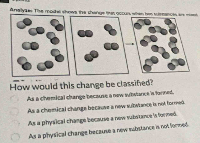 Analyze: The model shows the change that occurs when two substances are mixed
How would this change be classifed?
As a chemical change because a new substance is formed,
As a chemical change because a new substance is not formed.
As a physical change because a new substance is formed.
As a physical change because a new substance is not formed.