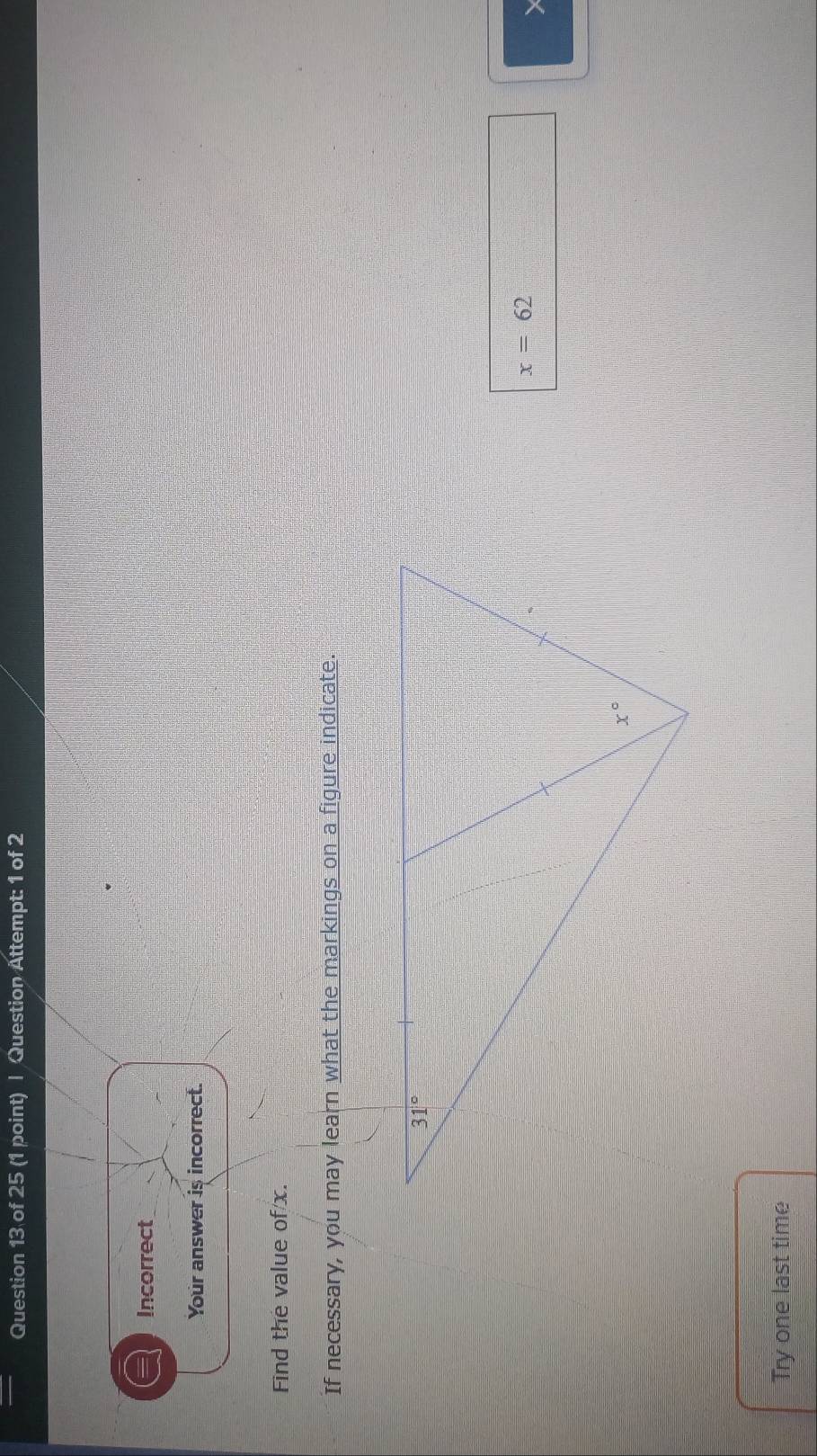 Question Attempt: 1 of 2
Incorrect
Your answer is incorrect.
Find the value of/x.
If necessary, you may learn what the markings on a figure indicate.
x=62
Try one last time