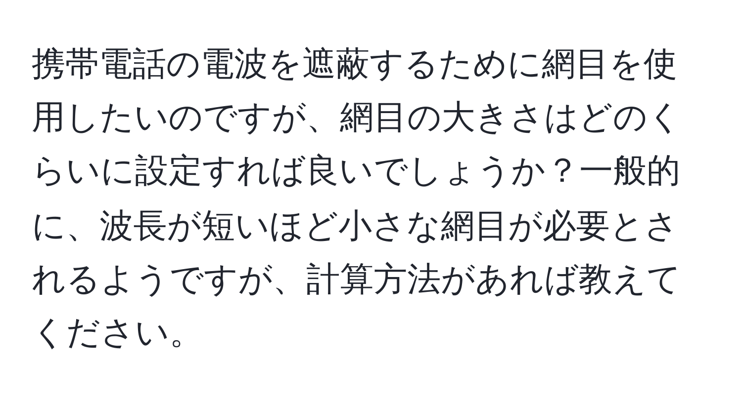 携帯電話の電波を遮蔽するために網目を使用したいのですが、網目の大きさはどのくらいに設定すれば良いでしょうか？一般的に、波長が短いほど小さな網目が必要とされるようですが、計算方法があれば教えてください。