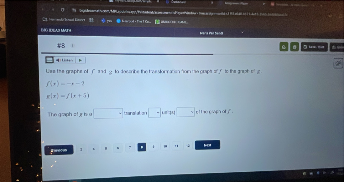 Dashboard Assignment Plaen 
bigideasmath.com/MRL/public/app/#/student/assessment;isPlayerWindow=true:assignmentld=2153a0d8-8551-4e18-9560-3a42804a15 
L Hernando School District you Nearpod - The 7 Co UNBLOCKED GAME.. 
BIG IDEAS MATH Maria Van Sandt 
#8 I Save / Eant m 
B 
《》 Listen 
Use the graphs of f and g to describe the transformation from the graph of ∫ to the graph of g.
f(x)=-x-2
g(x)=f(x+5)
The graph of g is a □ translation □ unit(s) □ of the graph of ∫. 
Previous 3 4 5 6 7 8 9 10 11 12 Next